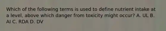 Which of the following terms is used to define nutrient intake at a level, above which danger from toxicity might occur? A. UL B. AI C. RDA D. DV