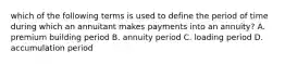 which of the following terms is used to define the period of time during which an annuitant makes payments into an annuity? A. premium building period B. annuity period C. loading period D. accumulation period