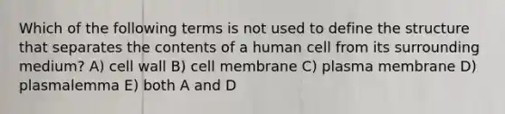 Which of the following terms is not used to define the structure that separates the contents of a human cell from its surrounding medium? A) cell wall B) cell membrane C) plasma membrane D) plasmalemma E) both A and D