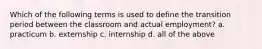 Which of the following terms is used to define the transition period between the classroom and actual employment? a. practicum b. externship c. internship d. all of the above