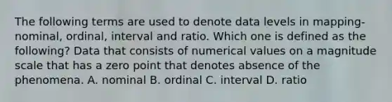 The following terms are used to denote data levels in mapping- nominal, ordinal, interval and ratio. Which one is defined as the following? Data that consists of numerical values on a magnitude scale that has a zero point that denotes absence of the phenomena. A. nominal B. ordinal C. interval D. ratio