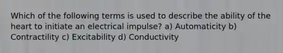 Which of the following terms is used to describe the ability of the heart to initiate an electrical impulse? a) Automaticity b) Contractility c) Excitability d) Conductivity