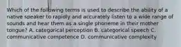 Which of the following terms is used to describe the ability of a native speaker to rapidly and accurately listen to a wide range of sounds and hear them as a single phoneme in their mother tongue? A. categorical perception B. categorical speech C. communicative competence D. communicative complexity