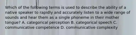 Which of the following terms is used to describe the ability of a native speaker to rapidly and accurately listen to a wide range of sounds and hear them as a single phoneme in their mother tongue? A. categorical perception B. categorical speech C. communicative competence D. communicative complexity