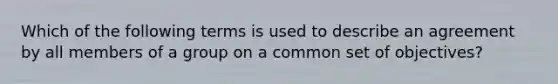 Which of the following terms is used to describe an agreement by all members of a group on a common set of objectives?