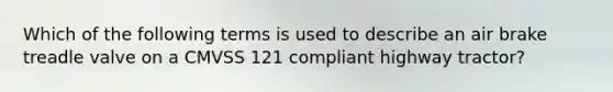 Which of the following terms is used to describe an air brake treadle valve on a CMVSS 121 compliant highway tractor?