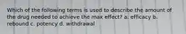 Which of the following terms is used to describe the amount of the drug needed to achieve the max effect? a. efficacy b. rebound c. potency d. withdrawal