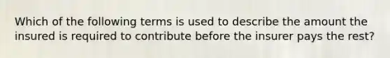 Which of the following terms is used to describe the amount the insured is required to contribute before the insurer pays the rest?