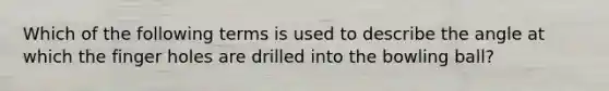 Which of the following terms is used to describe the angle at which the finger holes are drilled into the bowling ball?