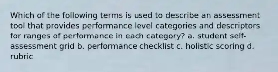 Which of the following terms is used to describe an assessment tool that provides performance level categories and descriptors for ranges of performance in each category? a. student self-assessment grid b. performance checklist c. holistic scoring d. rubric