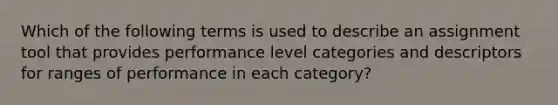 Which of the following terms is used to describe an assignment tool that provides performance level categories and descriptors for ranges of performance in each category?