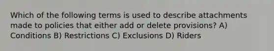 Which of the following terms is used to describe attachments made to policies that either add or delete provisions? A) Conditions B) Restrictions C) Exclusions D) Riders