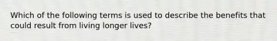 Which of the following terms is used to describe the benefits that could result from living longer lives?