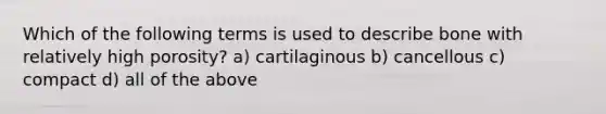 Which of the following terms is used to describe bone with relatively high porosity? a) cartilaginous b) cancellous c) compact d) all of the above