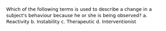 Which of the following terms is used to describe a change in a subject's behaviour because he or she is being observed? a. Reactivity b. Instability c. Therapeutic d. Interventionist