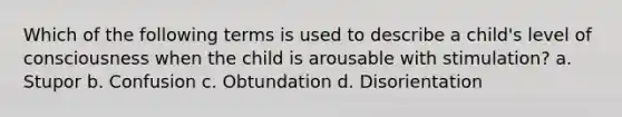 Which of the following terms is used to describe a child's level of consciousness when the child is arousable with stimulation? a. Stupor b. Confusion c. Obtundation d. Disorientation