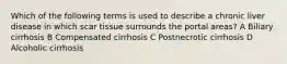 Which of the following terms is used to describe a chronic liver disease in which scar tissue surrounds the portal areas? A Biliary cirrhosis B Compensated cirrhosis C Postnecrotic cirrhosis D Alcoholic cirrhosis