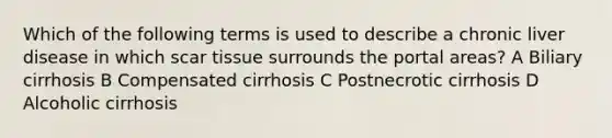 Which of the following terms is used to describe a chronic liver disease in which scar tissue surrounds the portal areas? A Biliary cirrhosis B Compensated cirrhosis C Postnecrotic cirrhosis D Alcoholic cirrhosis