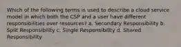 Which of the following terms is used to describe a cloud service model in which both the CSP and a user have different responsibilities over resources? a. Secondary Responsibility b. Split Responsibility c. Single Responsibility d. Shared Responsibility