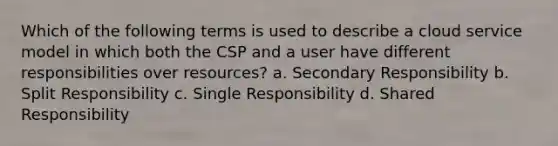 Which of the following terms is used to describe a cloud service model in which both the CSP and a user have different responsibilities over resources? a. Secondary Responsibility b. Split Responsibility c. Single Responsibility d. Shared Responsibility