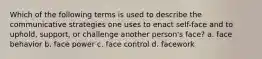 Which of the following terms is used to describe the communicative strategies one uses to enact self-face and to uphold, support, or challenge another person's face? a. face behavior b. face power c. face control d. facework