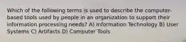 Which of the following terms is used to describe the computer-based tools used by people in an organization to support their information processing needs? A) Information Technology B) User Systems C) Artifacts D) Computer Tools