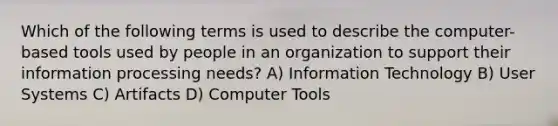 Which of the following terms is used to describe the computer-based tools used by people in an organization to support their information processing needs? A) Information Technology B) User Systems C) Artifacts D) Computer Tools