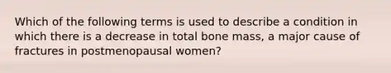 Which of the following terms is used to describe a condition in which there is a decrease in total bone mass, a major cause of fractures in postmenopausal women?