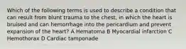 Which of the following terms is used to describe a condition that can result from blunt trauma to the chest, in which the heart is bruised and can hemorrhage into the pericardium and prevent expansion of the heart? A Hematoma B Myocardial infarction C Hemothorax D Cardiac tamponade