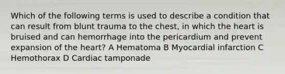 Which of the following terms is used to describe a condition that can result from blunt trauma to the chest, in which the heart is bruised and can hemorrhage into the pericardium and prevent expansion of the heart? A Hematoma B Myocardial infarction C Hemothorax D Cardiac tamponade