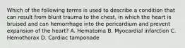 Which of the following terms is used to describe a condition that can result from blunt trauma to the chest, in which the heart is bruised and can hemorrhage into the pericardium and prevent expansion of the heart? A. Hematoma B. Myocardial infarction C. Hemothorax D. Cardiac tamponade