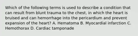 Which of the following terms is used to describe a condition that can result from blunt trauma to the chest, in which the heart is bruised and can hemorrhage into the pericardium and prevent expansion of the heart? A. Hematoma B. Myocardial infarction C. Hemothorax D. Cardiac tamponade