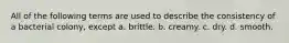 All of the following terms are used to describe the consistency of a bacterial colony, except a. brittle. b. creamy. c. dry. d. smooth.