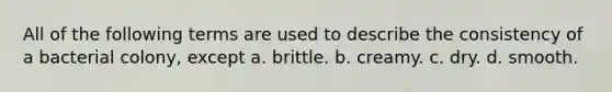 All of the following terms are used to describe the consistency of a bacterial colony, except a. brittle. b. creamy. c. dry. d. smooth.