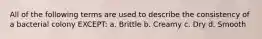 All of the following terms are used to describe the consistency of a bacterial colony EXCEPT: a. Brittle b. Creamy c. Dry d. Smooth