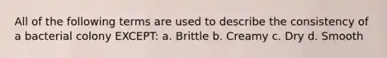 All of the following terms are used to describe the consistency of a bacterial colony EXCEPT: a. Brittle b. Creamy c. Dry d. Smooth