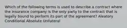 Which of the following terms is used to describe a contract where the insurance company is the only party to the contract that is legally bound to perform its part of the agreement? Aleatory Conditional Absolute Unilateral