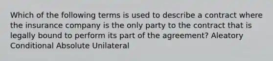 Which of the following terms is used to describe a contract where the insurance company is the only party to the contract that is legally bound to perform its part of the agreement? Aleatory Conditional Absolute Unilateral