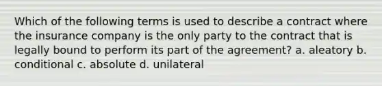 Which of the following terms is used to describe a contract where the insurance company is the only party to the contract that is legally bound to perform its part of the agreement? a. aleatory b. conditional c. absolute d. unilateral