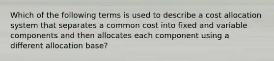 Which of the following terms is used to describe a cost allocation system that separates a common cost into fixed and variable components and then allocates each component using a different allocation base?