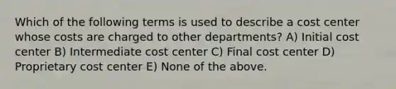 Which of the following terms is used to describe a cost center whose costs are charged to other departments? A) Initial cost center B) Intermediate cost center C) Final cost center D) Proprietary cost center E) None of the above.