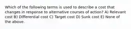 Which of the following terms is used to describe a cost that changes in response to alternative courses of action? A) Relevant cost B) Differential cost C) Target cost D) Sunk cost E) None of the above.