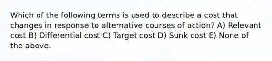 Which of the following terms is used to describe a cost that changes in response to alternative courses of action? A) Relevant cost B) Differential cost C) Target cost D) Sunk cost E) None of the above.