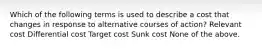 Which of the following terms is used to describe a cost that changes in response to alternative courses of action? Relevant cost Differential cost Target cost Sunk cost None of the above.