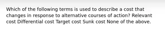 Which of the following terms is used to describe a cost that changes in response to alternative courses of action? Relevant cost Differential cost Target cost Sunk cost None of the above.