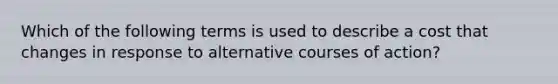 Which of the following terms is used to describe a cost that changes in response to alternative courses of action?