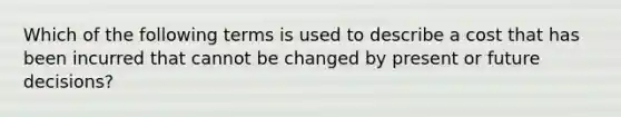 Which of the following terms is used to describe a cost that has been incurred that cannot be changed by present or future decisions?