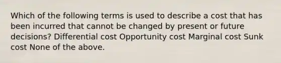 Which of the following terms is used to describe a cost that has been incurred that cannot be changed by present or future decisions? Differential cost Opportunity cost Marginal cost Sunk cost None of the above.