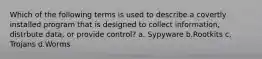 Which of the following terms is used to describe a covertly installed program that is designed to collect information, distrbute data, or provide control? a. Sypyware b.Rootkits c. Trojans d.Worms