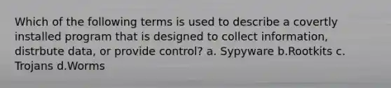 Which of the following terms is used to describe a covertly installed program that is designed to collect information, distrbute data, or provide control? a. Sypyware b.Rootkits c. Trojans d.Worms